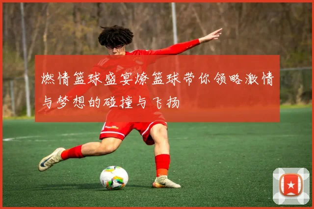 燃情篮球盛宴燎篮球带你领略激情与梦想的碰撞与飞扬