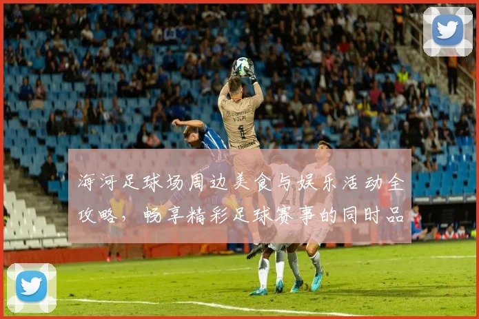 海河足球场周边美食与娱乐活动全攻略，畅享精彩足球赛事的同时品味当地风情