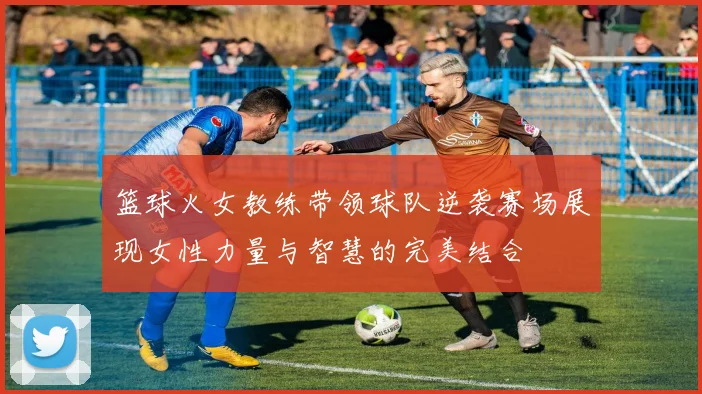 篮球火女教练带领球队逆袭赛场展现女性力量与智慧的完美结合