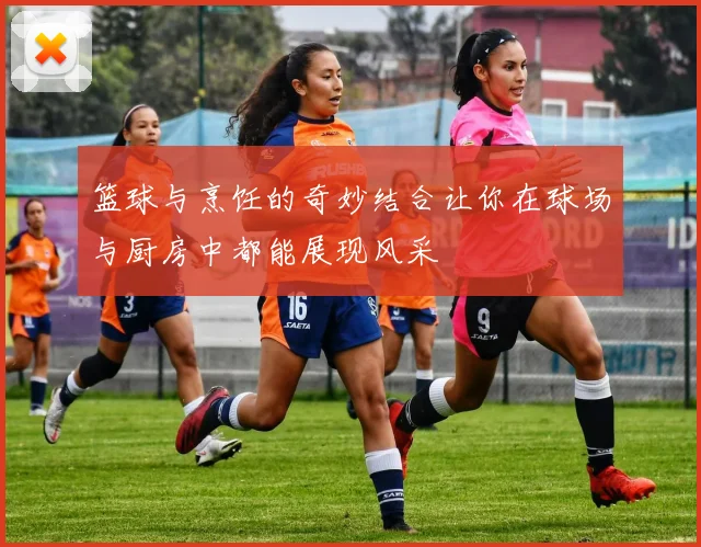 篮球与烹饪的奇妙结合让你在球场与厨房中都能展现风采