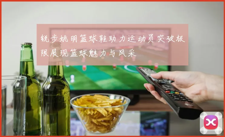 锐步姚明篮球鞋助力运动员突破极限展现篮球魅力与风采