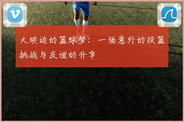 大坝边的篮球梦：一场意外的投篮挑战与友谊的升华