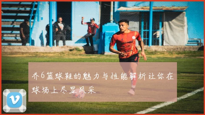 乔6篮球鞋的魅力与性能解析让你在球场上尽显风采