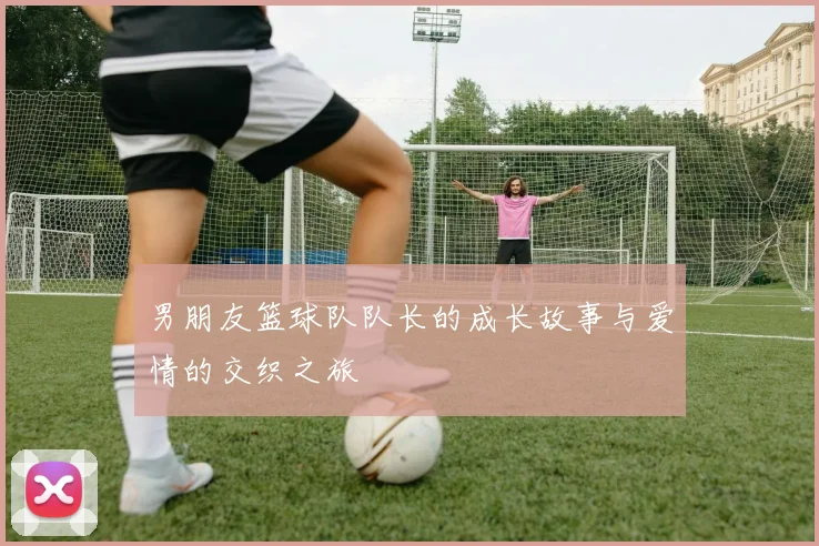 男朋友篮球队队长的成长故事与爱情的交织之旅