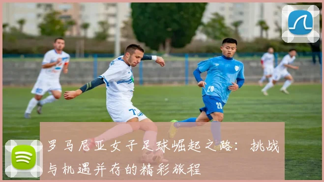 罗马尼亚女子足球崛起之路：挑战与机遇并存的精彩旅程