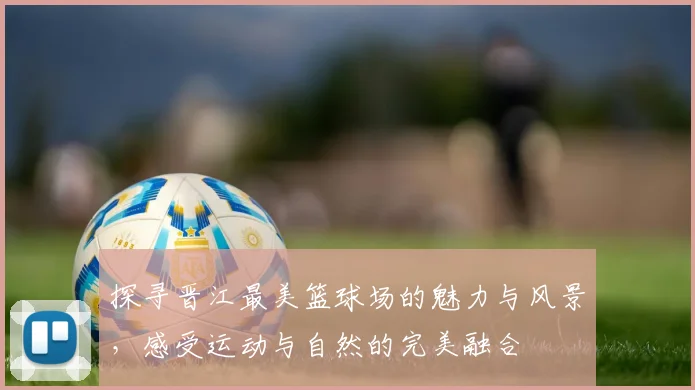 探寻晋江最美篮球场的魅力与风景，感受运动与自然的完美融合